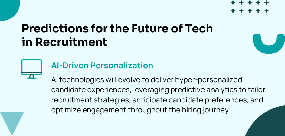 Predictions for the Future of Tech in Recruitment AI-Driven Personalization: AI technologies will evolve to deliver hyper-personalized candidate experiences, leveraging predictive analytics to tailor recruitment strategies, anticipate candidate preferences, and optimize engagement throughout the hiring journey.