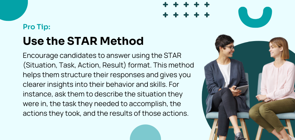 Pro Tip: Use the STAR Method Encourage candidates to answer using the STAR (Situation, Task, Action, Result) format. This method helps them structure their responses and gives you clearer insights into their behavior and skills. For instance, ask them to describe the situation they were in, the task they needed to accomplish, the actions they took, and the results of those actions. 