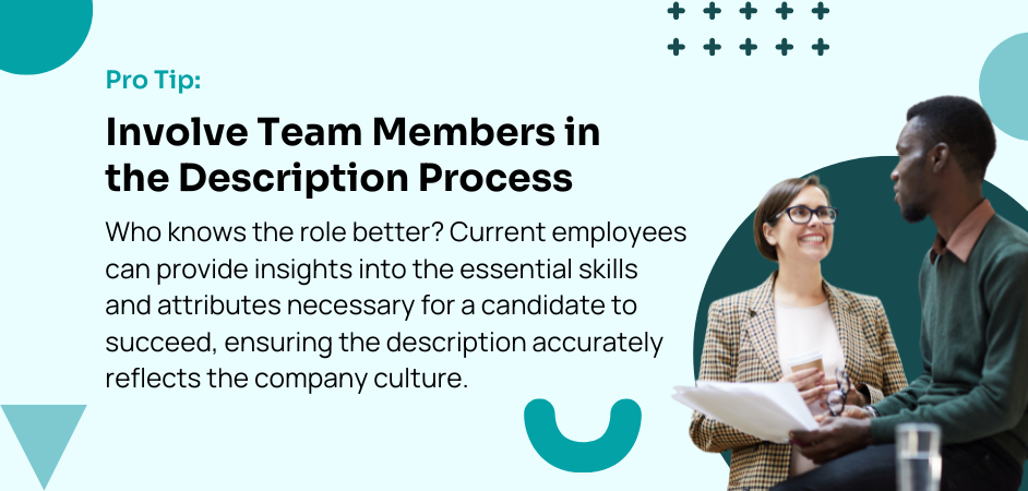 Pro Tip:  Involve Team Members in the Description Process Who knows the role better? Current employees can provide insights into the essential skills and attributes necessary for a candidate to succeed, ensuring the description accurately reflects the company culture.