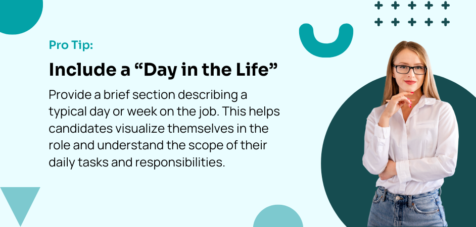 Pro Tip:  Include a “Day in the Life” Provide a brief section describing a typical day or week on the job. This helps candidates visualize themselves in the role and understand the scope of their daily tasks and responsibilities.