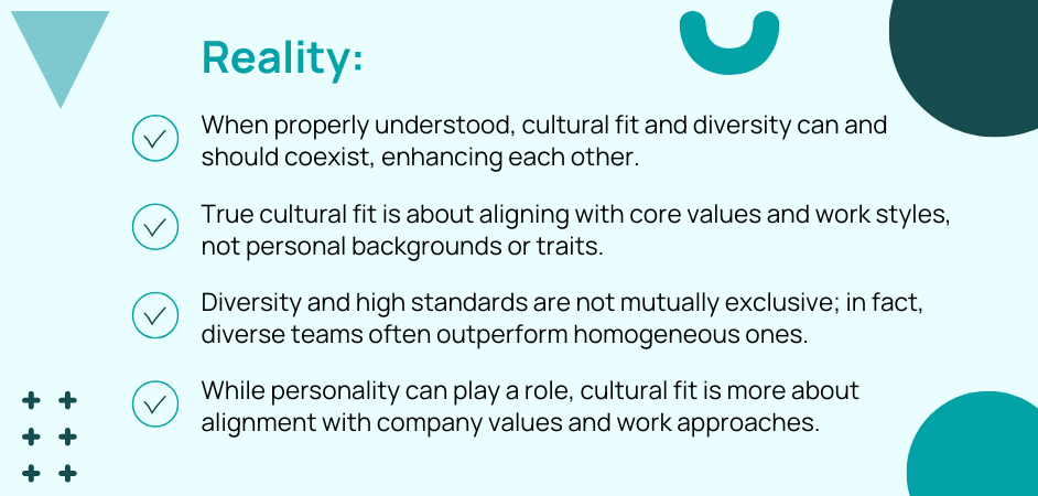 Reality: When properly understood, cultural fit and diversity can and should coexist, enhancing each other. True cultural fit is about aligning with core values and work styles, not personal backgrounds or traits. Diversity and high standards are not mutually exclusive; in fact, diverse teams often outperform homogeneous ones. While personality can play a role, cultural fit is more about alignment with company values and work approaches.