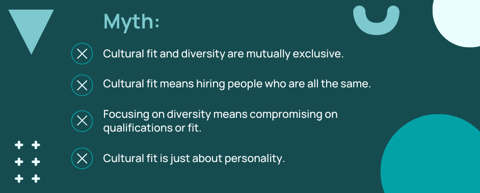 Myth: Cultural fit and diversity are mutually exclusive. Cultural fit means hiring people who are all the same. Focusing on diversity means compromising on qualifications or fit. Cultural fit is just about personality.